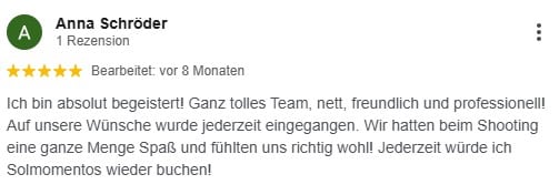 Ich bin absolut begeistert! Ganz tolles Team, nett, freundlich und professionell! Auf unsere Wünsche wurde jederzeit eingegangen. Wir hatten beim Shooting eine ganze Menge Spaß und fühlten uns richtig wohl! Jederzeit würde ich Solmomentos wieder buchen!