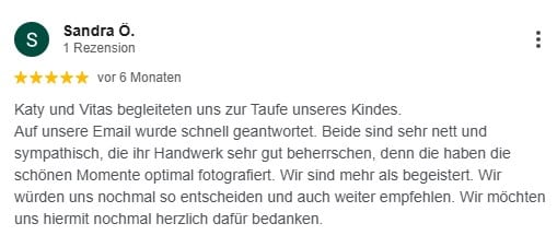 Katy und Vitas begleiteten uns zur Taufe unseres Kindes. Auf unsere Email wurde schnell geantwortet. Beide sind sehr nett und sympathisch, die ihr Handwerk sehr gut beherrschen, denn die haben die schönen Momente optimal fotografiert. Wir sind mehr als begeistert. Wir würden uns nochmal so entscheiden und auch weiter empfehlen. Wir möchten uns hiermit nochmal herzlich dafür bedanken.